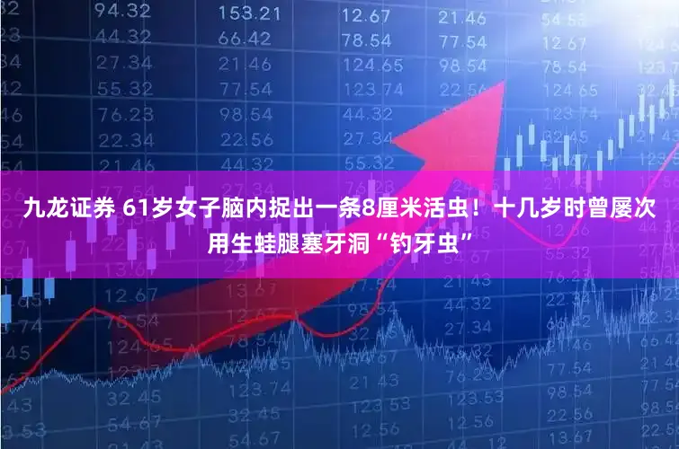 九龙证券 61岁女子脑内捉出一条8厘米活虫！十几岁时曾屡次用生蛙腿塞牙洞“钓牙虫”