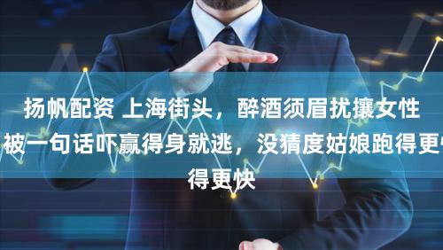 扬帆配资 上海街头，醉酒须眉扰攘女性，被一句话吓赢得身就逃，没猜度姑娘跑得更快