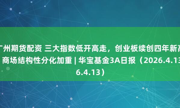 广州期货配资 三大指数低开高走，创业板续创四年新高，商场结构性分化加重 | 华宝基金3A日报（2026.4.13）