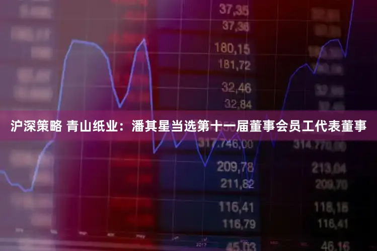 沪深策略 青山纸业：潘其星当选第十一届董事会员工代表董事