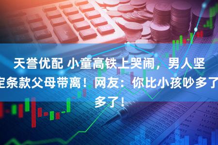 天誉优配 小童高铁上哭闹,男人坚定条款父母带离!网友:你比小孩吵多了!