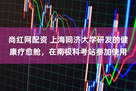 尚红网配资 上海同济大学研发的健康疗愈舱，在南极科考站参加使用