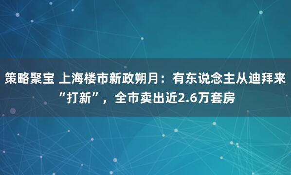 策略聚宝 上海楼市新政朔月:有东说念主从迪拜来“打新”,全市卖出近2.6万套房