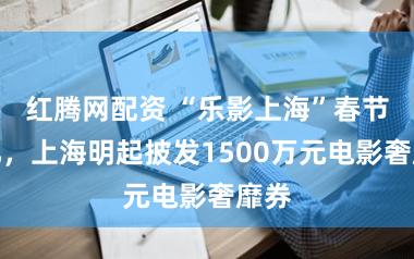 红腾网配资 “乐影上海”春节追忆，上海明起披发1500万元电影奢靡券