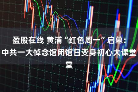 盈股在线 黄浦“红色周一”启幕:中共一大悼念馆闭馆日变身初心大课堂