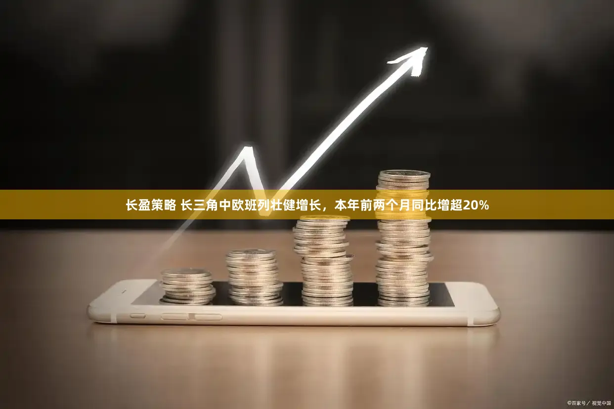 长盈策略 长三角中欧班列壮健增长，本年前两个月同比增超20%