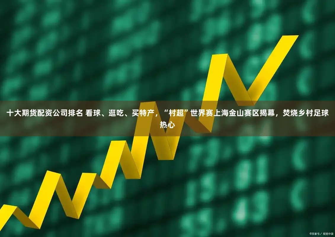 十大期货配资公司排名 看球、逛吃、买特产,“村超”世界赛上海金山赛区揭幕,焚烧乡村足球热心