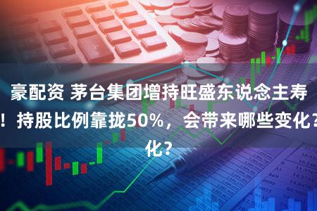 豪配资 茅台集团增持旺盛东说念主寿！持股比例靠拢50%，会带来哪些变化？