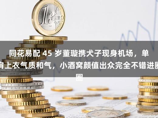 同花易配 45 岁董璇携犬子现身机场，单肩上衣气质和气，小酒窝颜值出众完全不错进圈