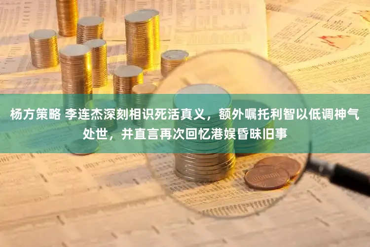 杨方策略 李连杰深刻相识死活真义，额外嘱托利智以低调神气处世，并直言再次回忆港娱昏昧旧事