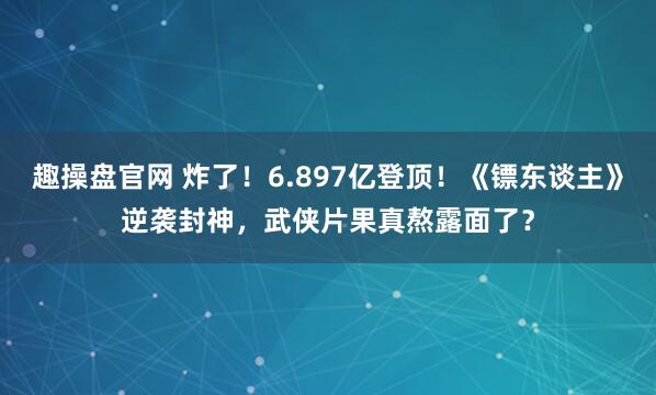 趣操盘官网 炸了！6.897亿登顶！《镖东谈主》逆袭封神，武侠片果真熬露面了？