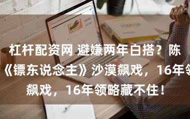 杠杆配资网 避嫌两年白搭？陈丽君李云表《镖东说念主》沙漠飙戏，16年领略藏不住！