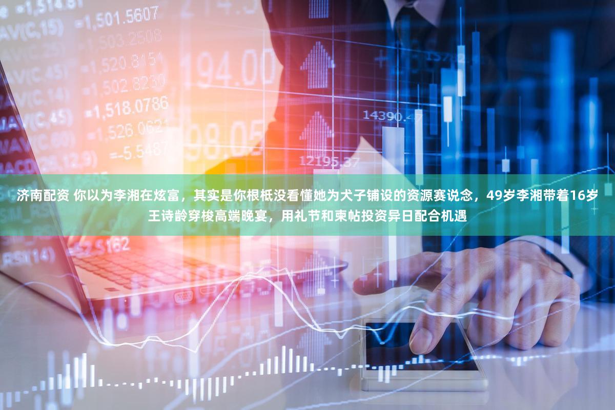 济南配资 你以为李湘在炫富，其实是你根柢没看懂她为犬子铺设的资源赛说念，49岁李湘带着16岁王诗龄穿梭高端晚宴，用礼节和柬帖投资异日配合机遇