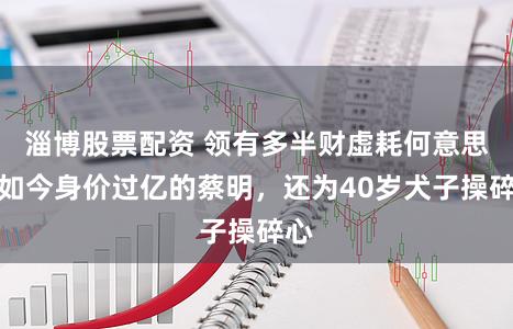 淄博股票配资 领有多半财虚耗何意思？如今身价过亿的蔡明，还为40岁犬子操碎心