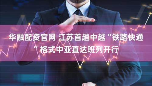 华融配资官网 江苏首趟中越“铁路快通”格式中亚直达班列开行
