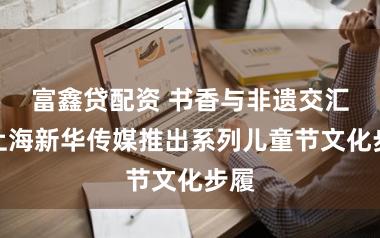 富鑫贷配资 书香与非遗交汇：上海新华传媒推出系列儿童节文化步履