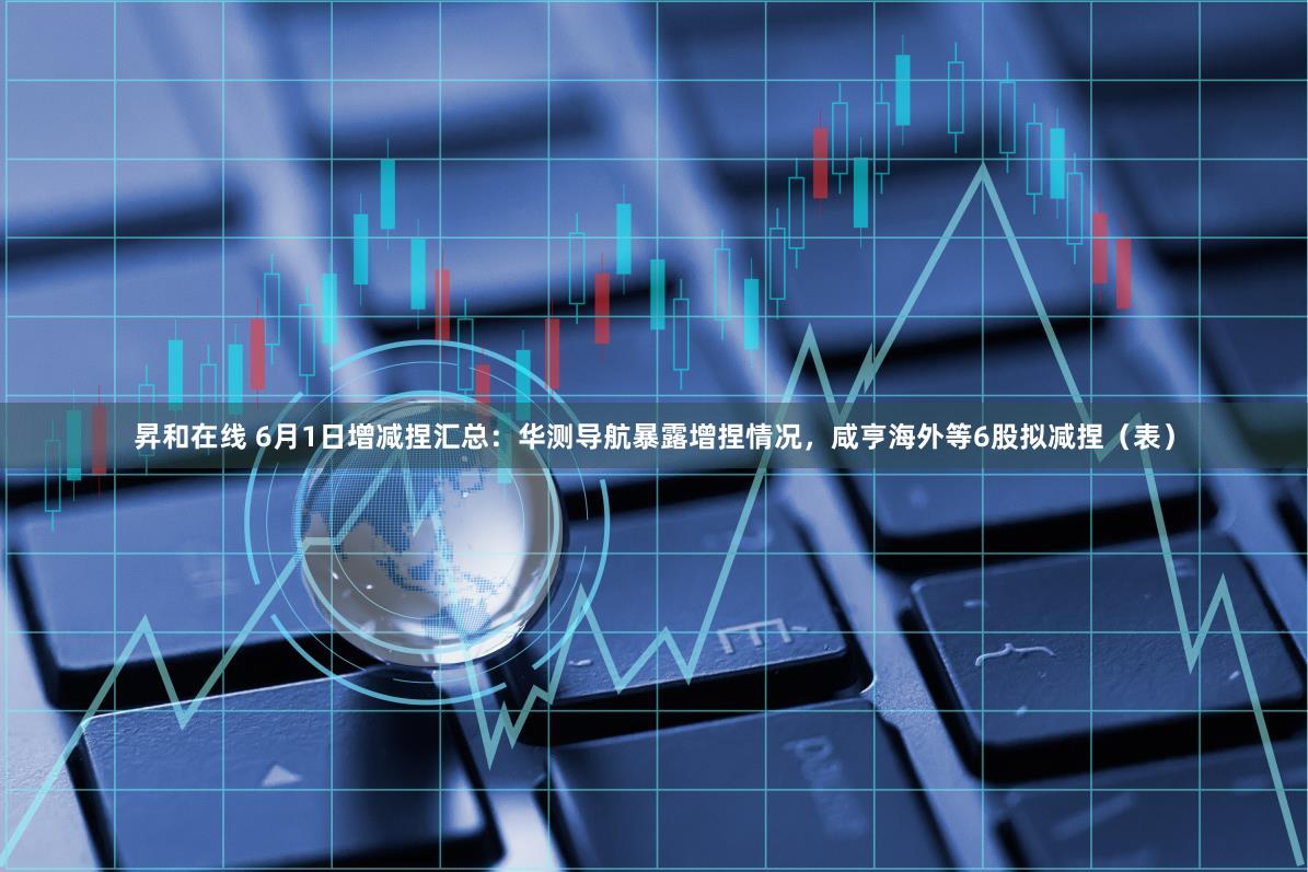 昇和在线 6月1日增减捏汇总：华测导航暴露增捏情况，咸亨海外等6股拟减捏（表）