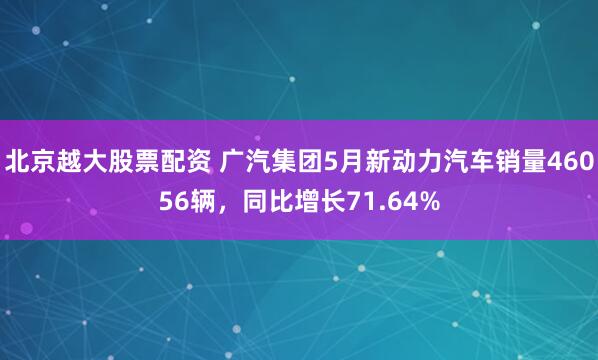 北京越大股票配资 广汽集团5月新动力汽车销量46056辆，同比增长71.64%