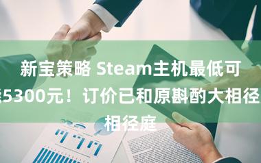 新宝策略 Steam主机最低可能5300元！订价已和原斟酌大相径庭