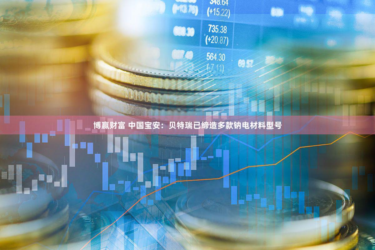 博赢财富 中国宝安：贝特瑞已缔造多款钠电材料型号