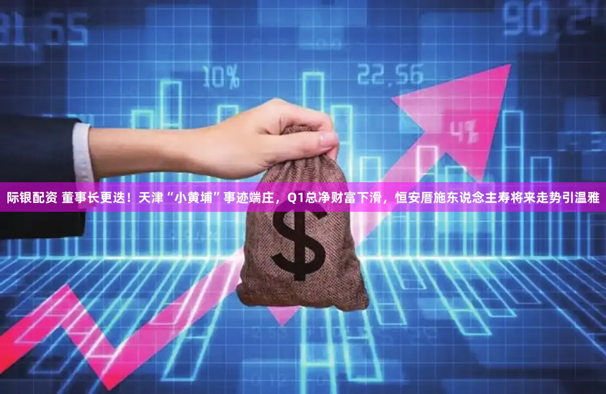 际银配资 董事长更迭！天津“小黄埔”事迹端庄，Q1总净财富下滑，恒安厝施东说念主寿将来走势引温雅