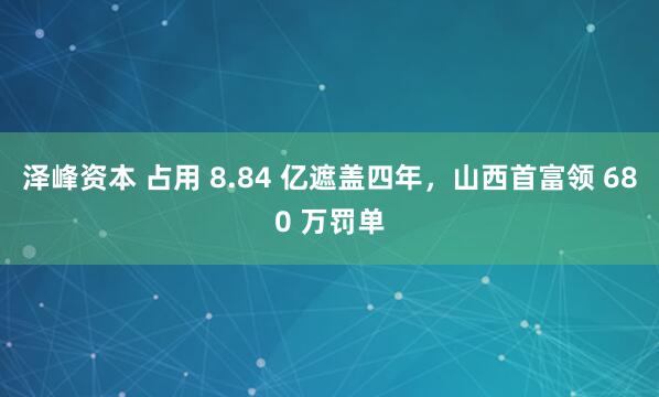 泽峰资本 占用 8.84 亿遮盖四年，山西首富领 680 万罚单