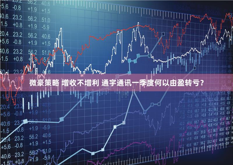 微豪策略 增收不增利 通宇通讯一季度何以由盈转亏？