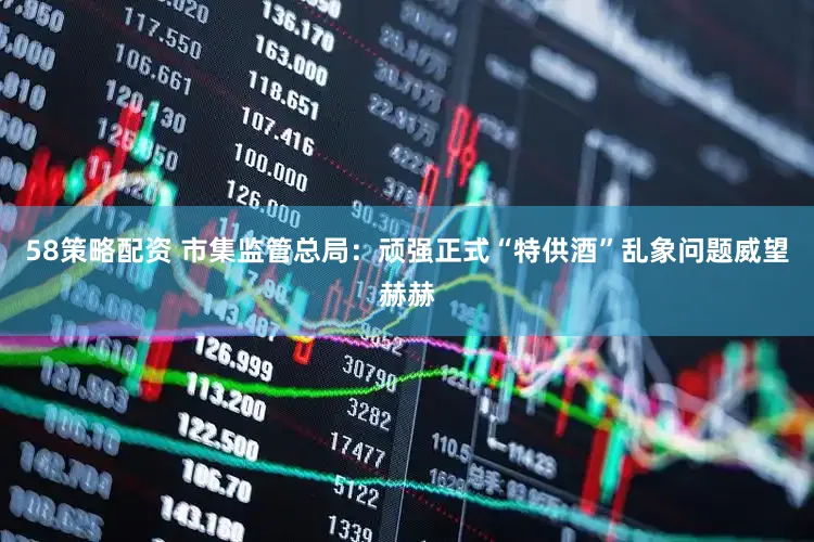 58策略配资 市集监管总局：顽强正式“特供酒”乱象问题威望赫赫