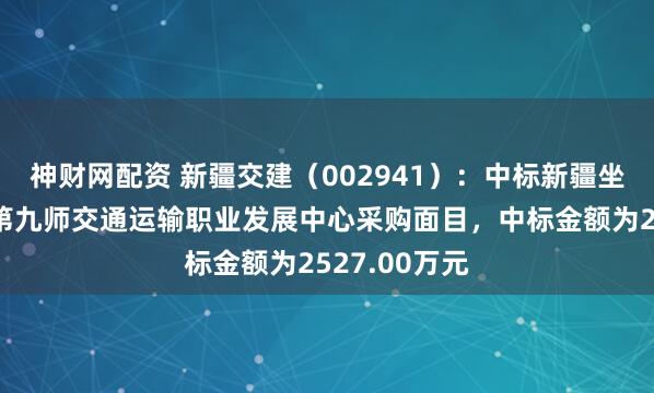 神财网配资 新疆交建（002941）：中标新疆坐褥开导兵团第九师交通运输职业发展中心采购面目，中标金额为2527.00万元